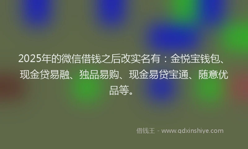 2025年的微信借钱之后改实名有：金悦宝钱包、现金贷易融、独品易购、现金易贷宝通、随意优品等。