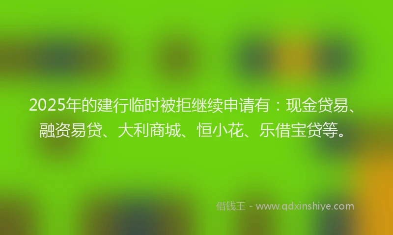 2025年的建行临时被拒继续申请有：现金贷易、融资易贷、大利商城、恒小花、乐借宝贷等。