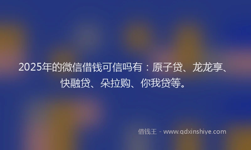 2025年的微信借钱可信吗有：原子贷、龙龙享、快融贷、朵拉购、你我贷等。