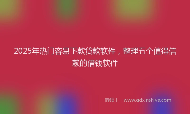 2025年热门容易下款贷款软件，整理五个值得信赖的借钱软件