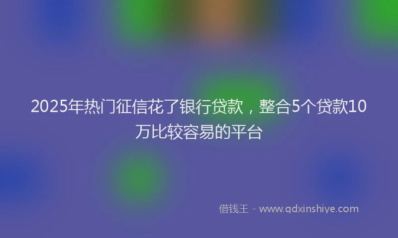 2025年热门征信花了银行贷款，整合5个贷款10万比较容易的平台