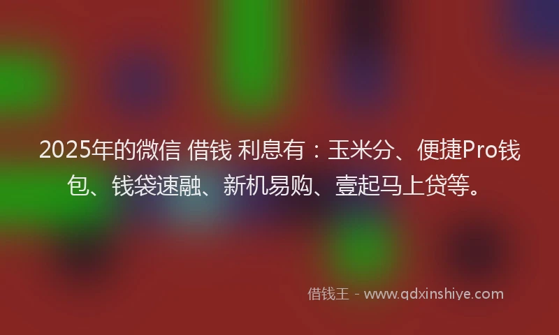 2025年的微信 借钱 利息有：玉米分、便捷Pro钱包、钱袋速融、新机易购、壹起马上贷等。