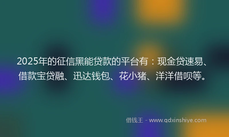2025年的征信黑能贷款的平台有：现金贷速易、借款宝贷融、迅达钱包、花小猪、洋洋借呗等。