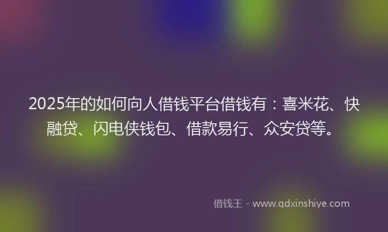 2025年的如何向人借钱平台借钱有：喜米花、快融贷、闪电侠钱包、借款易行、众安贷等。