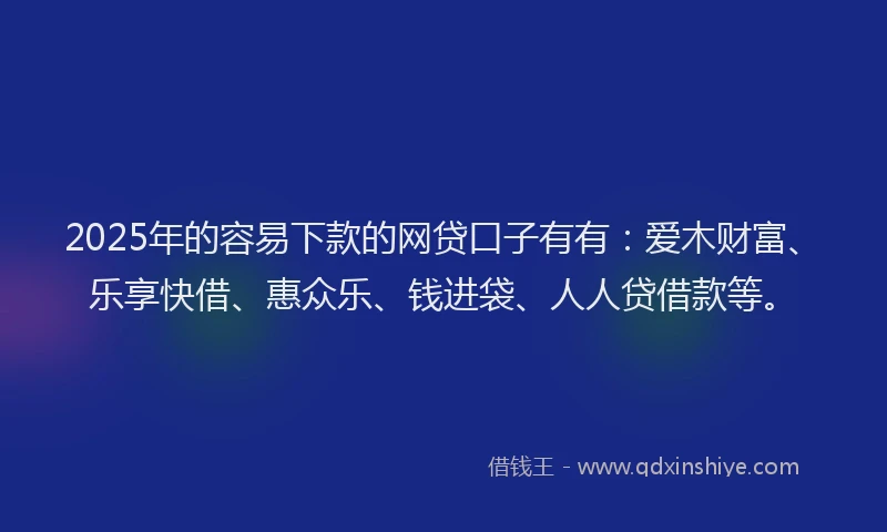 2025年的容易下款的网贷口子有有：爱木财富、乐享快借、惠众乐、钱进袋、人人贷借款等。