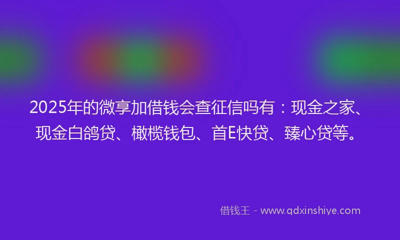 2025年的微享加借钱会查征信吗有：现金之家、现金白鸽贷、橄榄钱包、首E快贷、臻心贷等。