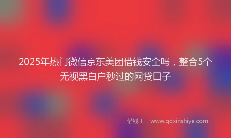 2025年热门微信京东美团借钱安全吗，整合5个无视黑白户秒过的网贷口子