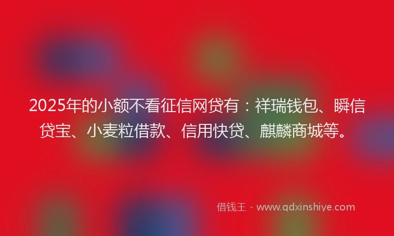 2025年的小额不看征信网贷有：祥瑞钱包、瞬信贷宝、小麦粒借款、信用快贷、麒麟商城等。