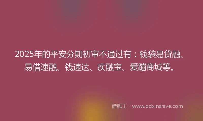 2025年的平安分期初审不通过有：钱袋易贷融、易借速融、钱速达、疾融宝、爱蹦商城等。