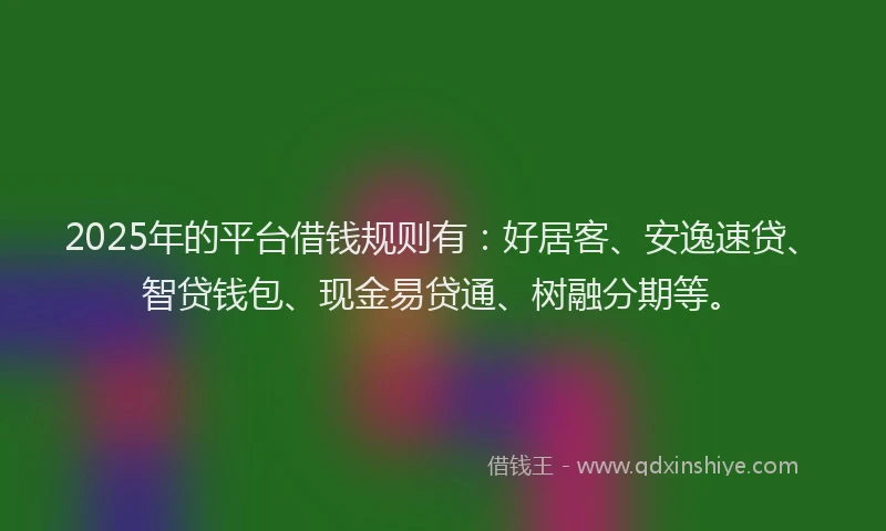 2025年的平台借钱规则有：好居客、安逸速贷、智贷钱包、现金易贷通、树融分期等。