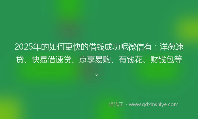2025年的如何更快的借钱成功呢微信有：洋葱速贷、快易借速贷、京享易购、有钱花、财钱包等。