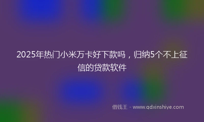 2025年热门小米万卡好下款吗，归纳5个不上征信的贷款软件