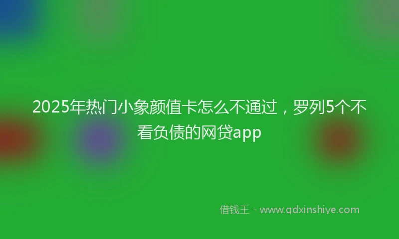 2025年热门小象颜值卡怎么不通过，罗列5个不看负债的网贷app