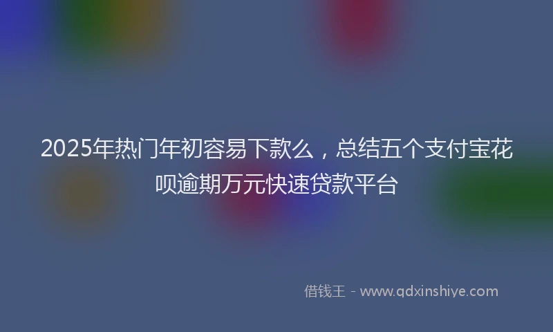 2025年热门年初容易下款么，总结五个支付宝花呗逾期万元快速贷款平台