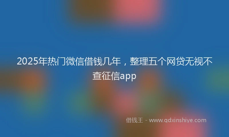 2025年热门微信借钱几年，整理五个网贷无视不查征信app