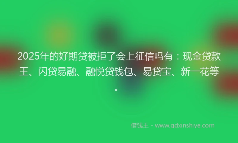 2025年的好期贷被拒了会上征信吗有：现金贷款王、闪贷易融、融悦贷钱包、易贷宝、新一花等。