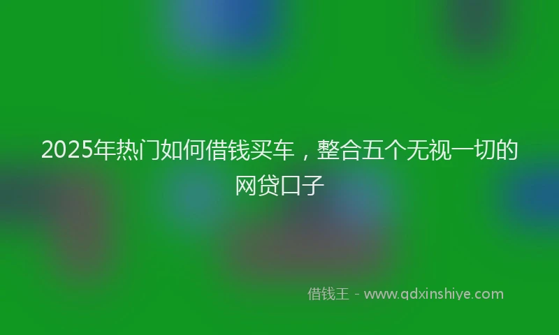 2025年热门如何借钱买车，整合五个无视一切的网贷口子