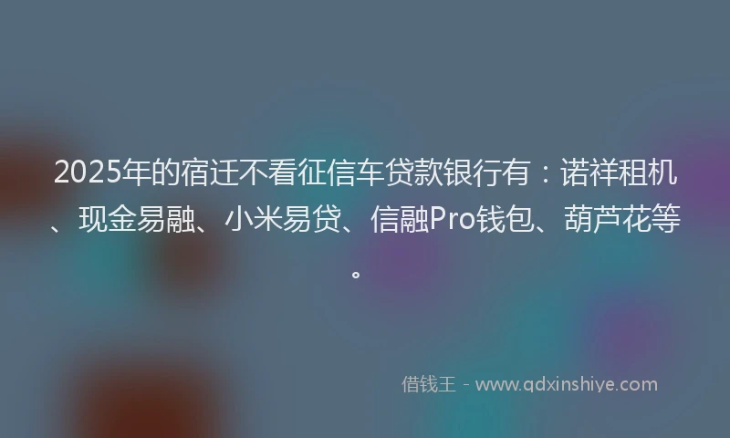 2025年的宿迁不看征信车贷款银行有：诺祥租机、现金易融、小米易贷、信融Pro钱包、葫芦花等。