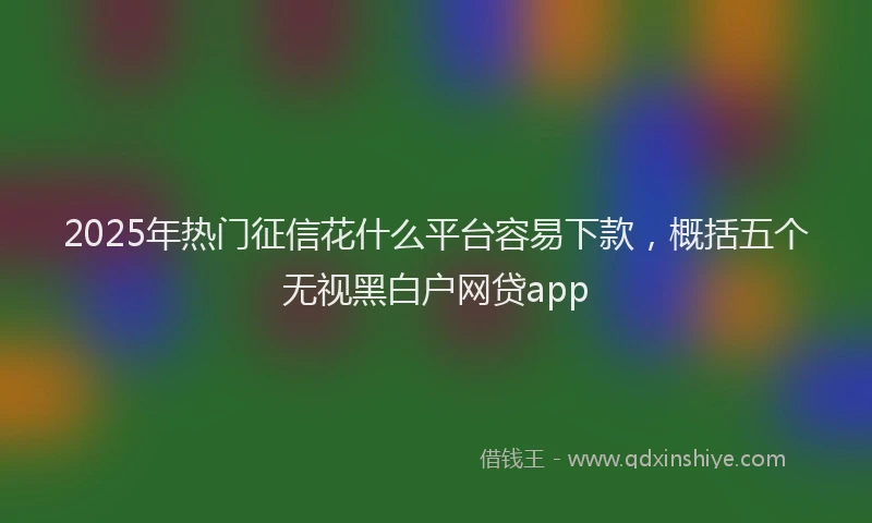 2025年热门征信花什么平台容易下款，概括五个无视黑白户网贷app