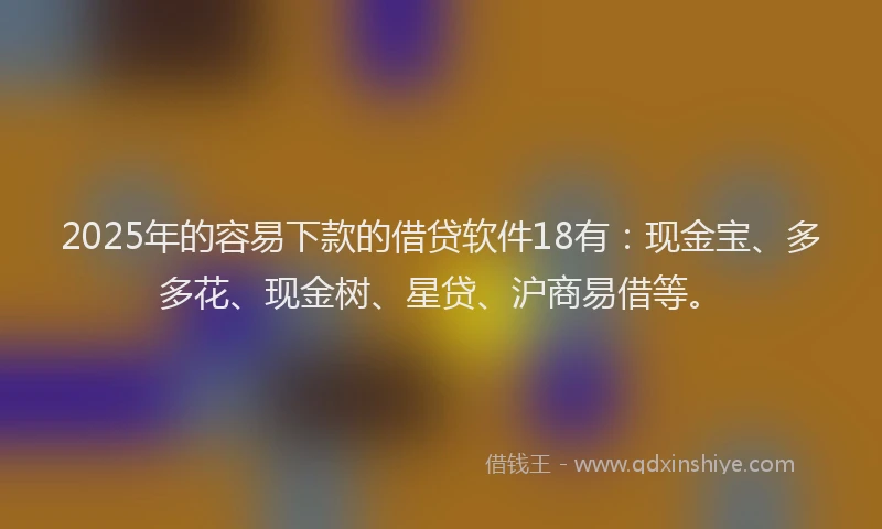 2025年的容易下款的借贷软件18有：现金宝、多多花、现金树、星贷、沪商易借等。