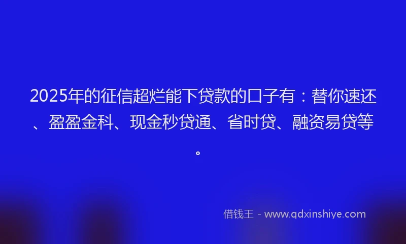 2025年的征信超烂能下贷款的口子有：替你速还、盈盈金科、现金秒贷通、省时贷、融资易贷等。
