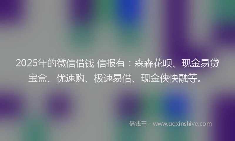 2025年的微信借钱 信报有：森森花呗、现金易贷宝盒、优速购、极速易借、现金侠快融等。