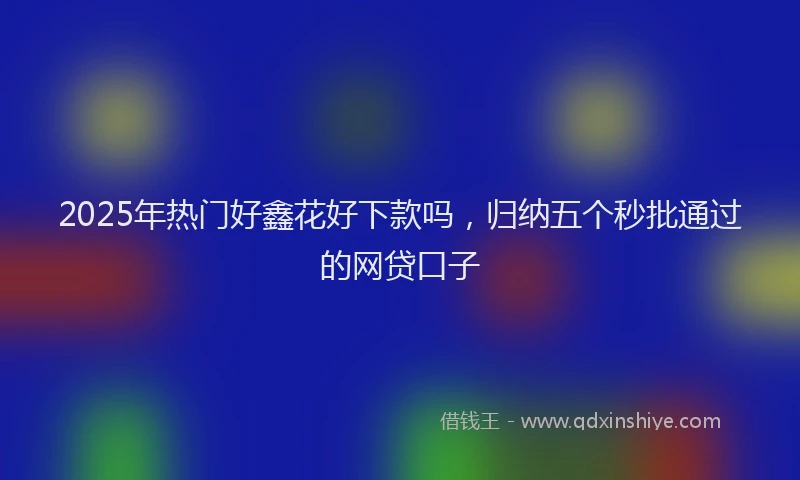 2025年热门好鑫花好下款吗，归纳五个秒批通过的网贷口子
