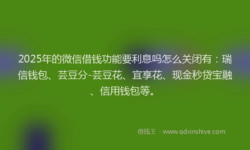 2025年的微信借钱功能要利息吗怎么关闭有：瑞信钱包、芸豆分-芸豆花、宜享花、现金秒贷宝融、信用钱包等。