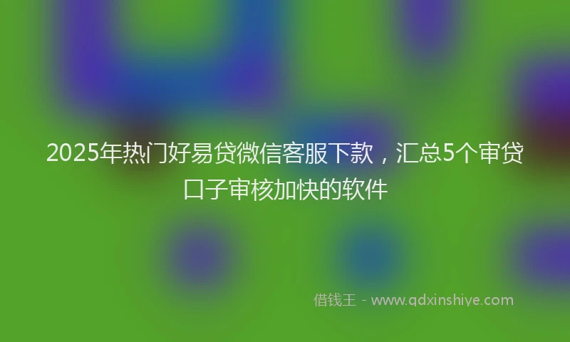 2025年热门好易贷微信客服下款，汇总5个审贷口子审核加快的软件