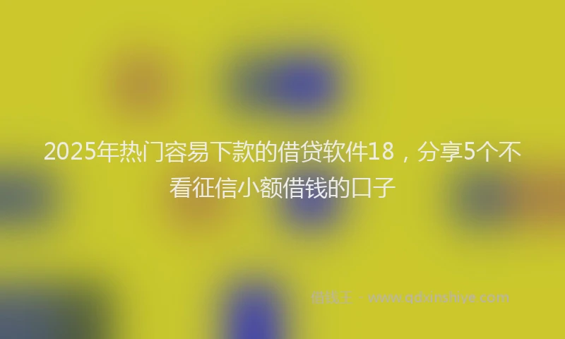 2025年热门容易下款的借贷软件18，分享5个不看征信小额借钱的口子