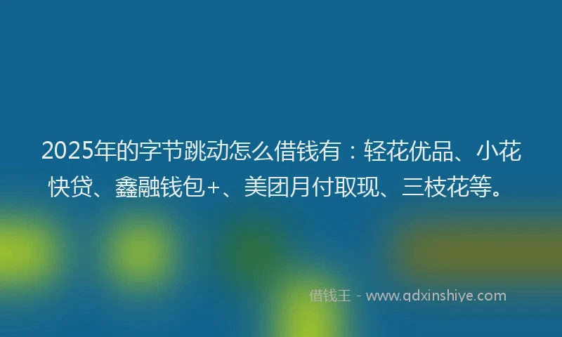 2025年的字节跳动怎么借钱有：轻花优品、小花快贷、鑫融钱包+、美团月付取现、三枝花等。