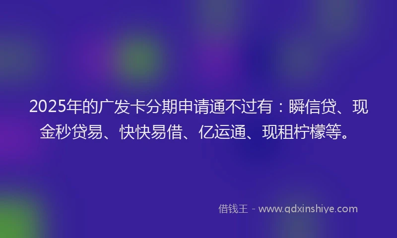 2025年的广发卡分期申请通不过有：瞬信贷、现金秒贷易、快快易借、亿运通、现租柠檬等。