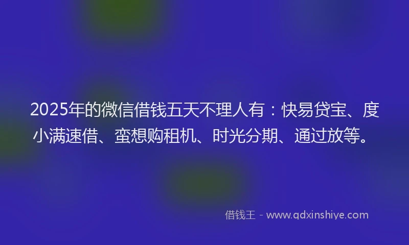 2025年的微信借钱五天不理人有：快易贷宝、度小满速借、蛮想购租机、时光分期、通过放等。