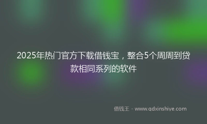 2025年热门官方下载借钱宝，整合5个周周到贷款相同系列的软件