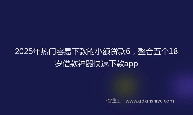 2025年热门容易下款的小额贷款6，整合五个18岁借款神器快速下款app