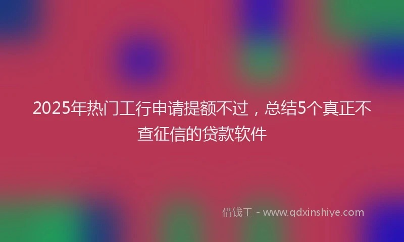 2025年热门工行申请提额不过，总结5个真正不查征信的贷款软件