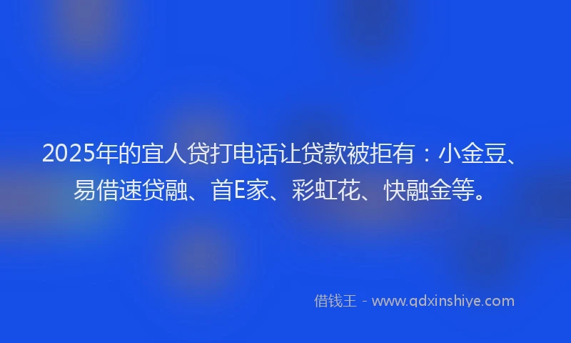 2025年的宜人贷打电话让贷款被拒有：小金豆、易借速贷融、首E家、彩虹花、快融金等。