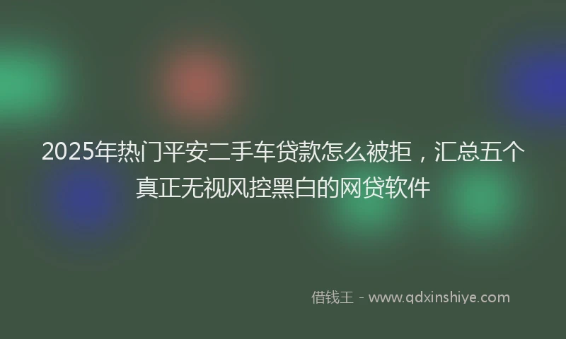 2025年热门平安二手车贷款怎么被拒，汇总五个真正无视风控黑白的网贷软件