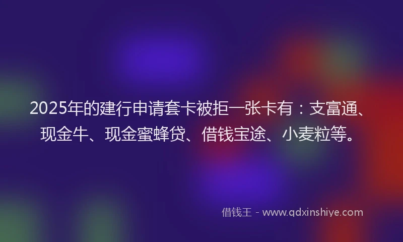 2025年的建行申请套卡被拒一张卡有：支富通、现金牛、现金蜜蜂贷、借钱宝途、小麦粒等。