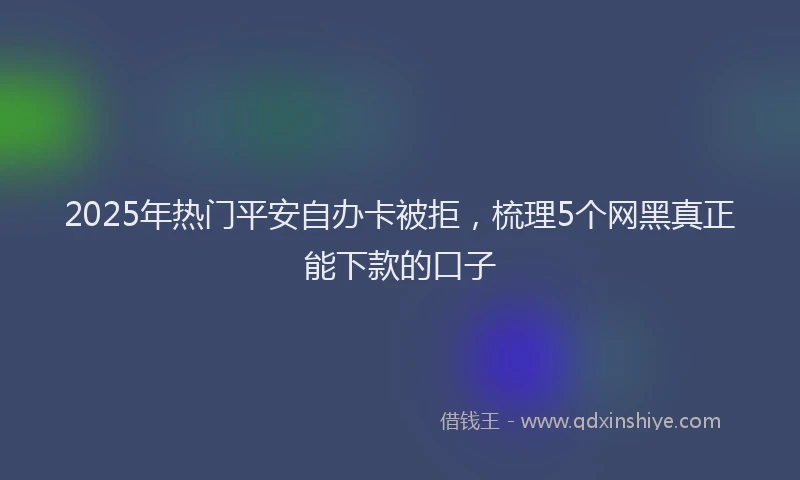 2025年热门平安自办卡被拒，梳理5个网黑真正能下款的口子