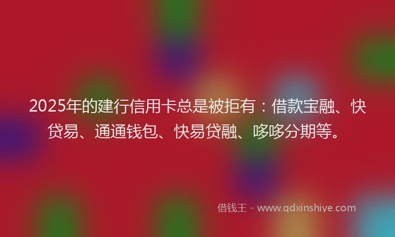 2025年的建行信用卡总是被拒有：借款宝融、快贷易、通通钱包、快易贷融、哆哆分期等。