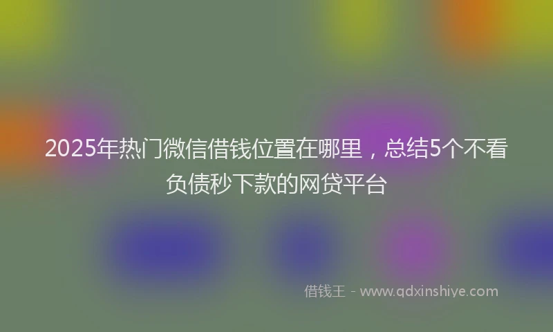 2025年热门微信借钱位置在哪里，总结5个不看负债秒下款的网贷平台