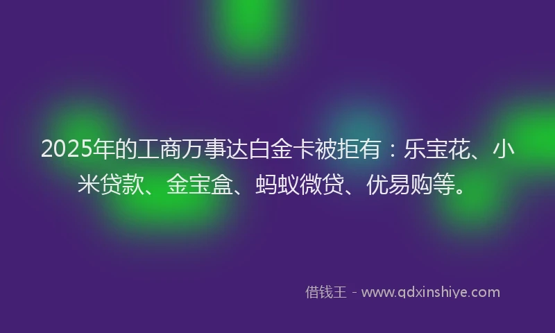 2025年的工商万事达白金卡被拒有：乐宝花、小米贷款、金宝盒、蚂蚁微贷、优易购等。