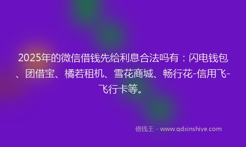 2025年的微信借钱先给利息合法吗有：闪电钱包、团借宝、橘若租机、雪花商城、畅行花-信用飞-飞行卡等。