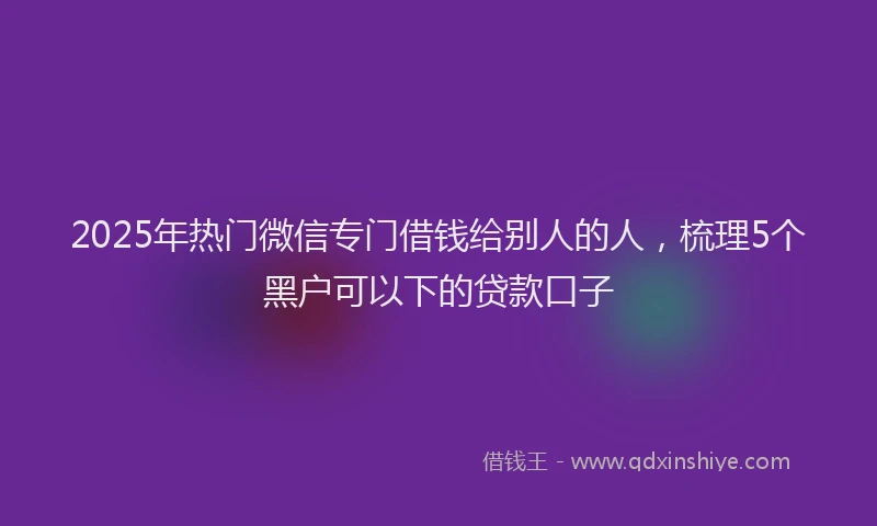 2025年热门微信专门借钱给别人的人，梳理5个黑户可以下的贷款口子