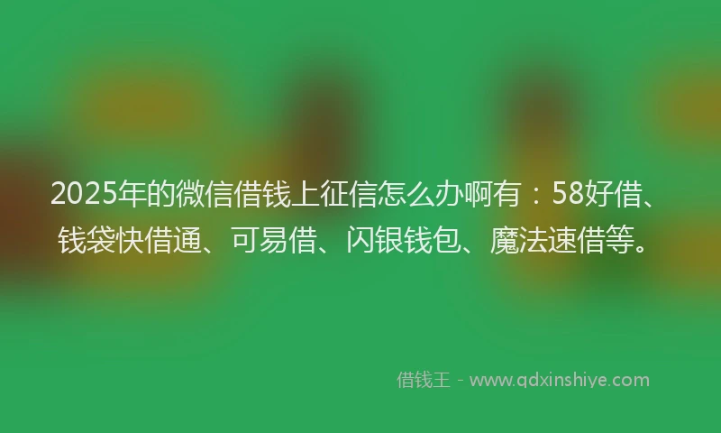 2025年的微信借钱上征信怎么办啊有：58好借、钱袋快借通、可易借、闪银钱包、魔法速借等。