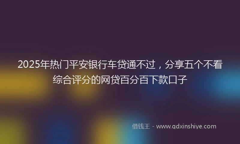 2025年热门平安银行车贷通不过，分享五个不看综合评分的网贷百分百下款口子