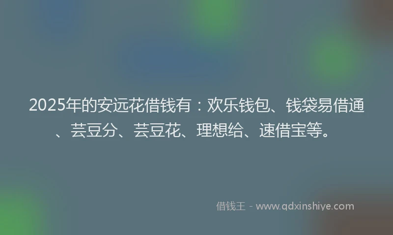 2025年的安远花借钱有：欢乐钱包、钱袋易借通、芸豆分、芸豆花、理想给、速借宝等。