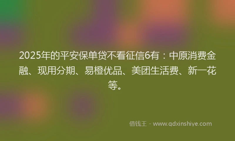 2025年的平安保单贷不看征信6有：中原消费金融、现用分期、易橙优品、美团生活费、新一花等。