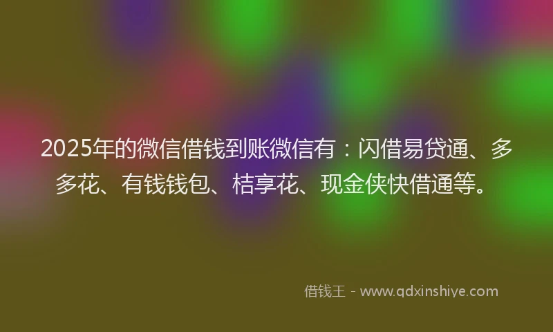2025年的微信借钱到账微信有：闪借易贷通、多多花、有钱钱包、桔享花、现金侠快借通等。